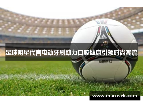 足球明星代言电动牙刷助力口腔健康引领时尚潮流