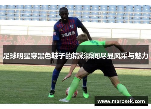 足球明星穿黑色鞋子的精彩瞬间尽显风采与魅力