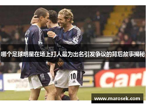 哪个足球明星在场上打人最为出名引发争议的背后故事揭秘