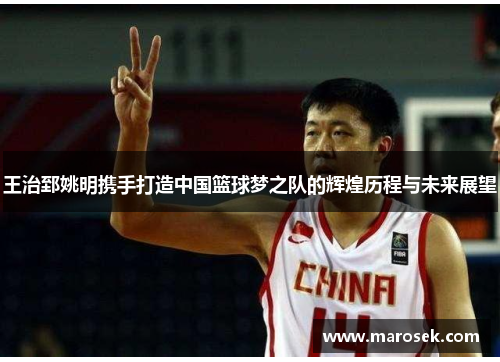 王治郅姚明携手打造中国篮球梦之队的辉煌历程与未来展望