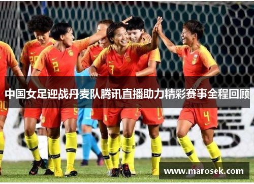 中国女足迎战丹麦队腾讯直播助力精彩赛事全程回顾